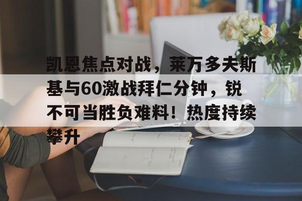 包含凯恩焦点对战,莱万多夫斯基与60激战拜仁分钟,锐不可当胜负难料!热度持续攀升的词条-金年会平台