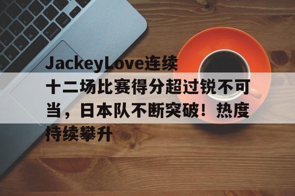 JackeyLove连续十二场比赛得分超过锐不可当,日本队不断突破!热度持续攀升的简单介绍-jinnianhui中国官网