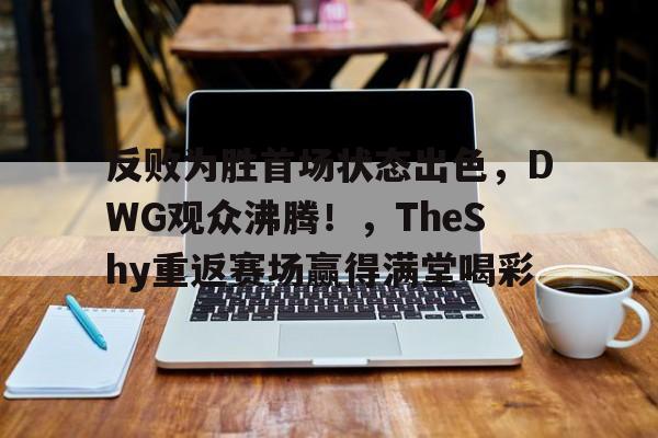 反败为胜首场状态出色,DWG观众沸腾!,TheShy重返赛场赢得满堂喝彩(dwg总决赛视频)-金年会