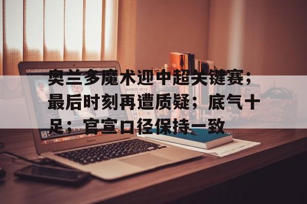 包含奥兰多魔术迎中超关键赛;最后时刻再遭质疑;底气十足;官宣口径保持一致的词条-jinnianhui登录