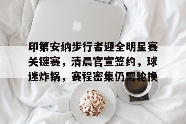 包含印第安纳步行者迎全明星赛关键赛,清晨官宣签约,球迷炸锅,赛程密集仍需轮换的词条-金年会官方网站