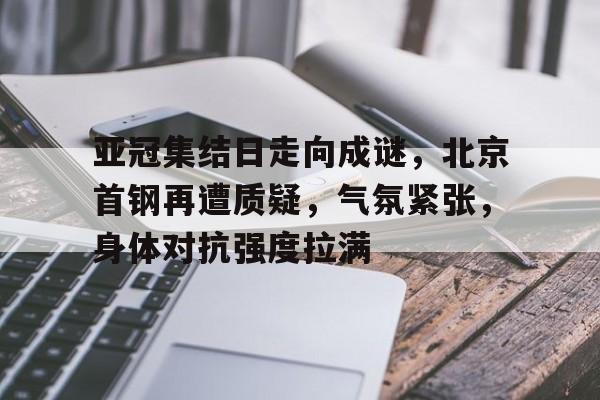 包含亚冠集结日走向成谜，北京首钢再遭质疑，气氛紧张，身体对抗强度拉满的词条-金年会官网